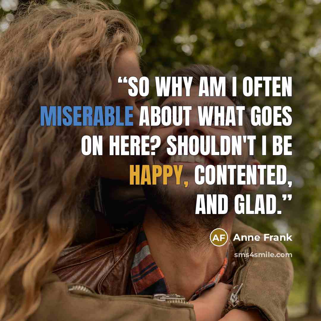 “So why am I often miserable about what goes on here? Shouldn't I be happy, contented, and glad.” quote by Anne Frank
