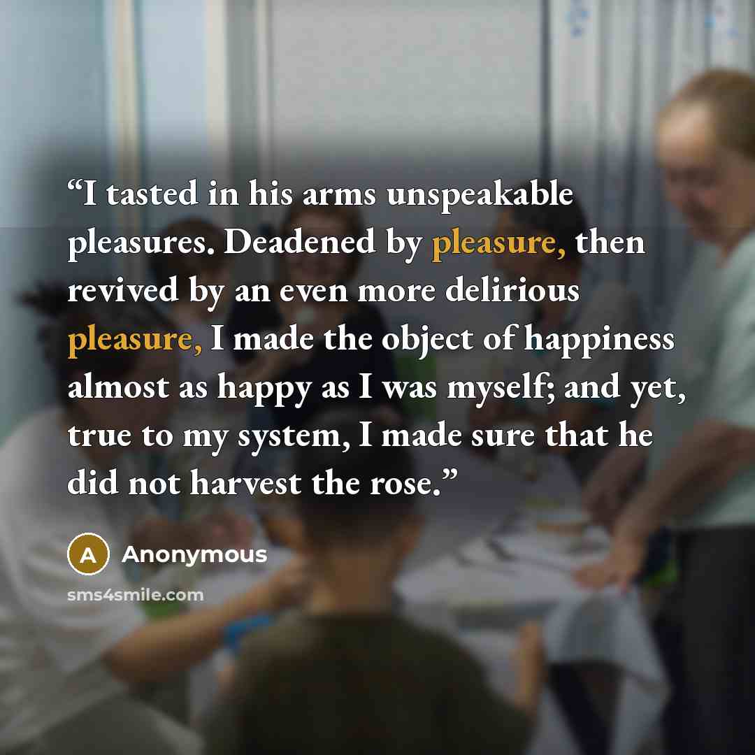 “I tasted in his arms unspeakable pleasures. Deadened by pleasure, then revived by an even more delirious pleasure, I made the object of happiness almost as happy as I was myself; and yet, true to my system, I made sure that he did not harvest the rose.” quote by Anonymous