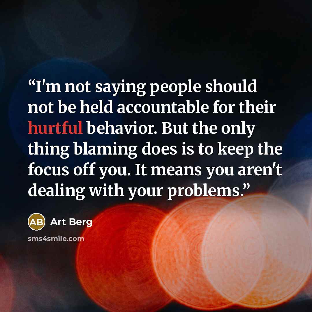 “I'm not saying people should not be held accountable for their hurtful behavior. But the only thing blaming does is to keep the focus off you. It means you aren't dealing with your problems.” quote by Art Berg