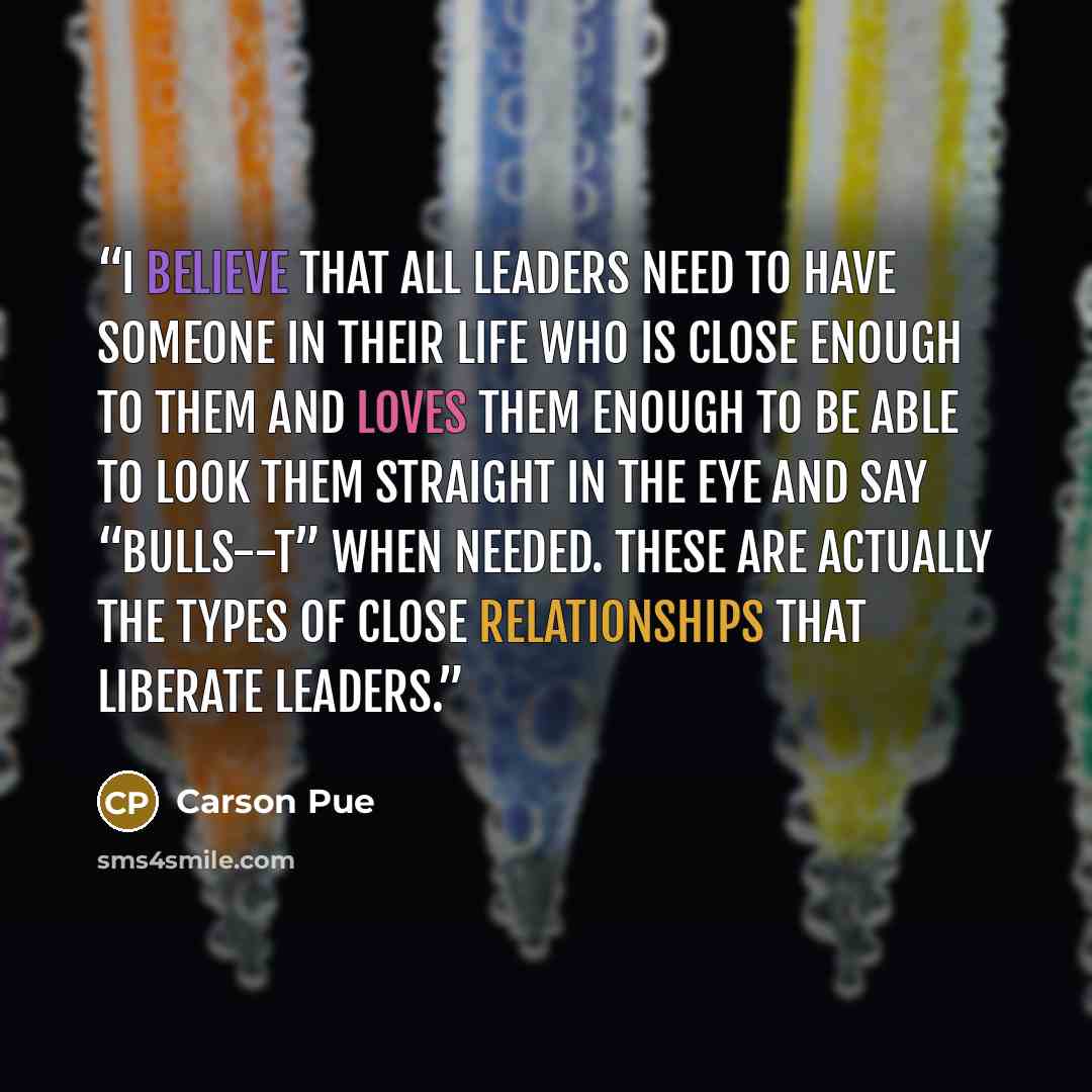 “I believe that all leaders need to have someone in their life who is close enough to them and loves them enough to be able to look them straight in the eye and say “bulls--t” when needed. These are actually the types of close relationships that liberate leaders.” quote by Carson Pue