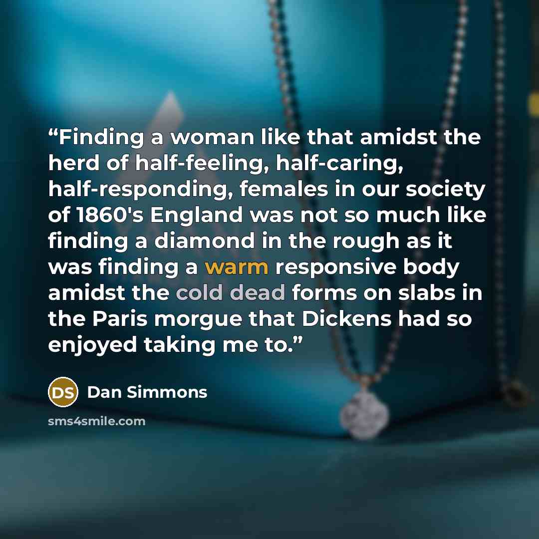 “Finding a woman like that amidst the herd of half-feeling, half-caring, half-responding, females in our society of 1860's England was not so much like finding a diamond in the rough as it was finding a warm responsive body amidst the cold dead forms on slabs in the Paris morgue that Dickens had so…” quote by Dan Simmons