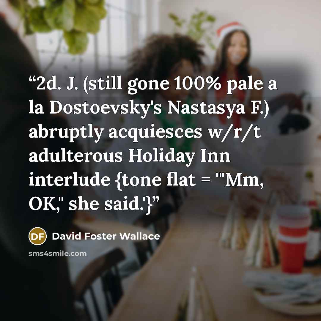 “2d. J. (still gone 100% pale a la Dostoevsky's Nastasya F.) abruptly acquiesces w/r/t adulterous Holiday Inn interlude {tone flat = '"Mm, OK," she said.'}” quote by David Foster Wallace