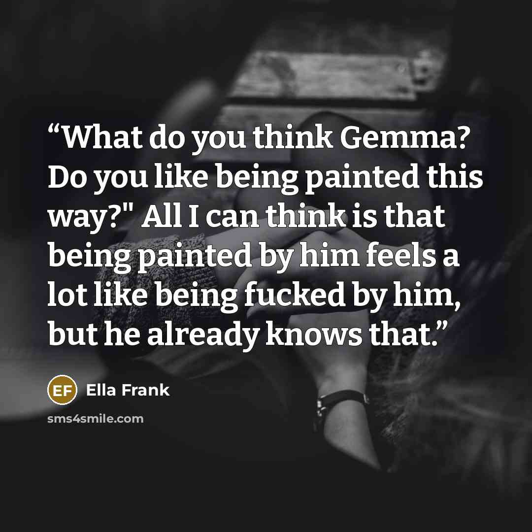 “What do you think Gemma? Do you like being painted this way?" All I can think is that being painted by him feels a lot like being fucked by him, but he already knows that.” quote by Ella Frank