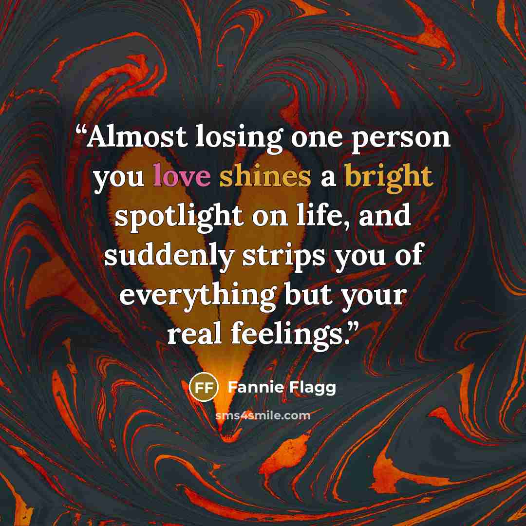 “Almost losing one person you love shines a bright spotlight on life, and suddenly strips you of everything but your real feelings.” quote by Fannie Flagg