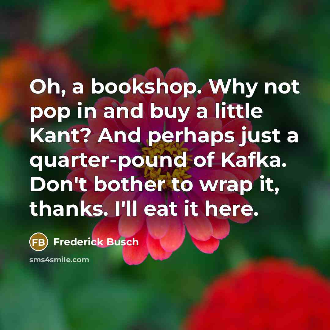 “Oh, a bookshop. Why not pop in and buy a little Kant? And perhaps just a quarter-pound of Kafka. Don't bother to wrap it, thanks. I'll eat it here.” quote by Frederick Busch
