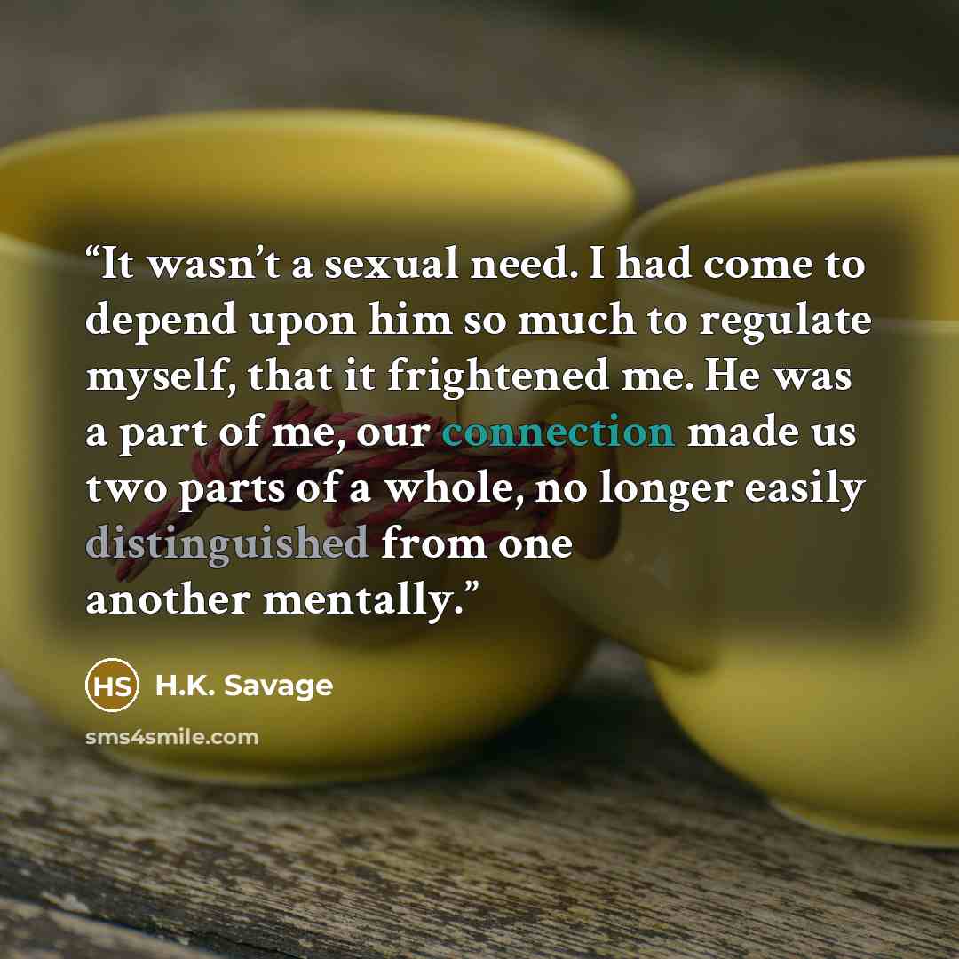 “It wasn’t a sexual need. I had come to depend upon him so much to regulate myself, that it frightened me. He was a part of me, our connection made us two parts of a whole, no longer easily distinguished from one another mentally.” quote by H.K. Savage