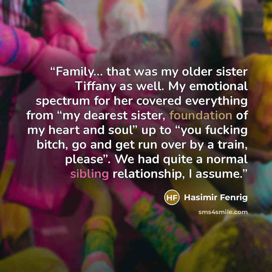 “Family… that was my older sister Tiffany as well. My emotional spectrum for her covered everything from “my dearest sister, foundation of my heart and soul” up to “you fucking bitch, go and get run over by a train, please”. We had quite a normal sibling relationship, I assume.” quote by Hasimir Fenrig