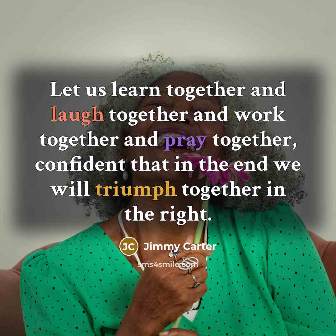 “Let us learn together and laugh together and work together and pray together, confident that in the end we will triumph together in the right.” quote by Jimmy Carter