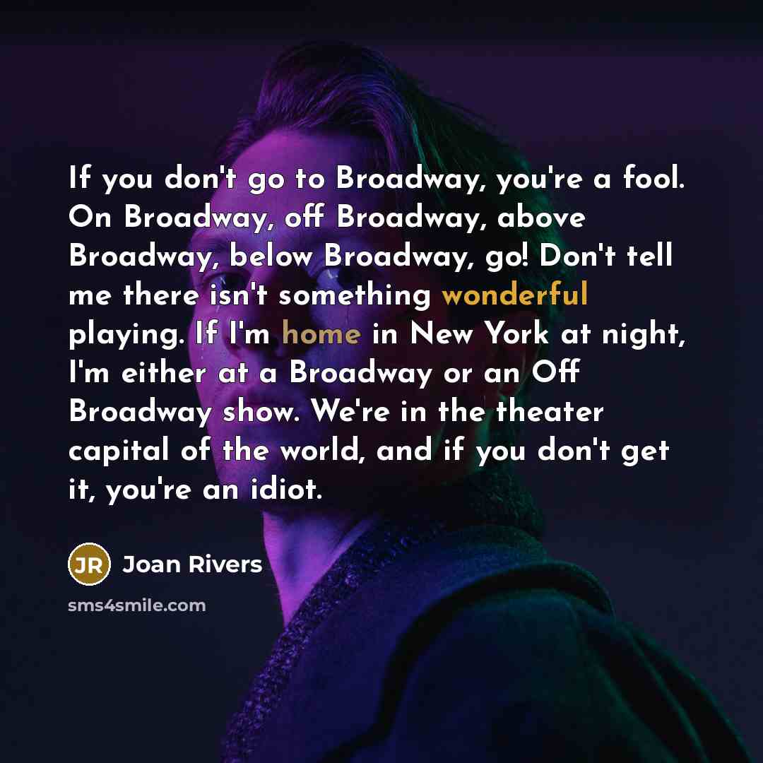 “If you don't go to Broadway, you're a fool. On Broadway, off Broadway, above Broadway, below Broadway, go! Don't tell me there isn't something wonderful playing. If I'm home in New York at night, I'm either at a Broadway or an Off Broadway show. We're in the theater capital of the world, and if…” quote by Joan Rivers