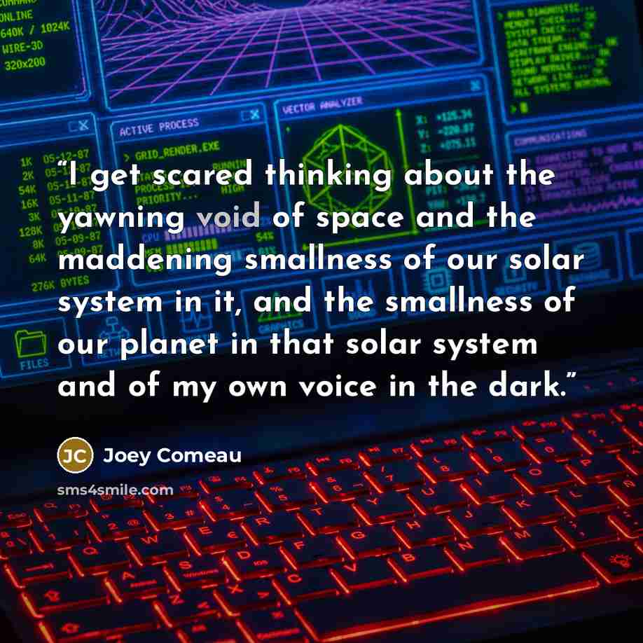 “I get scared thinking about the yawning void of space and the maddening smallness of our solar system in it, and the smallness of our planet in that solar system and of my own voice in the dark.” quote by Joey Comeau
