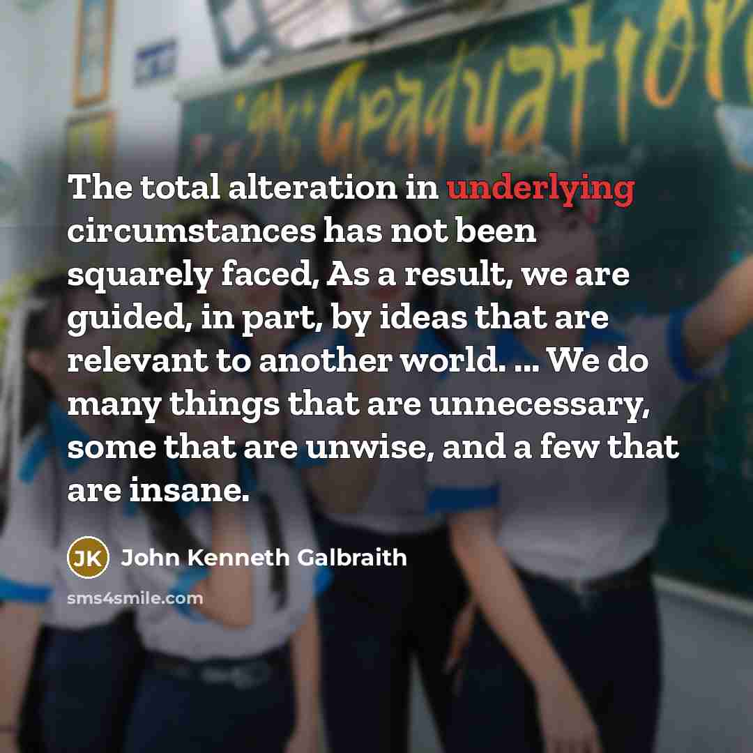 “The total alteration in underlying circumstances has not been squarely faced, As a result, we are guided, in part, by ideas that are relevant to another world. ... We do many things that are unnecessary, some that are unwise, and a few that are insane.” quote by John Kenneth Galbraith