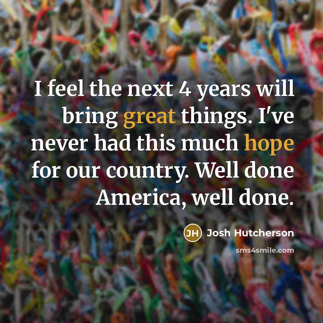 “I feel the next 4 years will bring great things. I've never had this much hope for our country. Well done America, well done.” quote by Josh Hutcherson