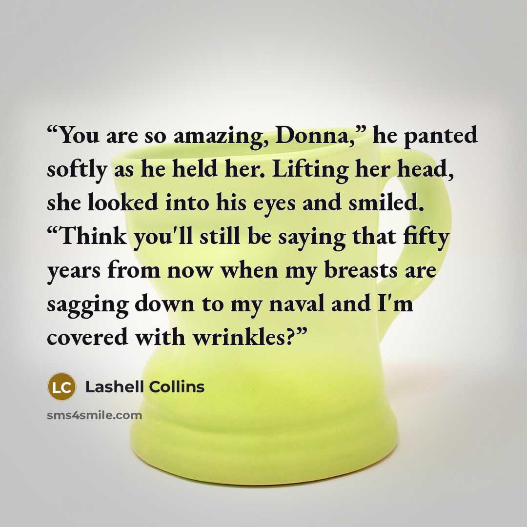 “You are so amazing, Donna,” he panted softly as he held her. Lifting her head, she looked into his eyes and smiled. “Think you'll still be saying that fifty years from now when my breasts are sagging down to my naval and I'm covered with wrinkles?” quote by Lashell Collins