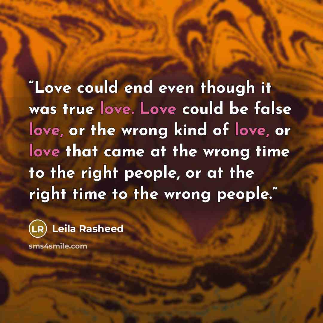“Love could end even though it was true love. Love could be false love, or the wrong kind of love, or love that came at the wrong time to the right people, or at the right time to the wrong people.” quote by Leila Rasheed