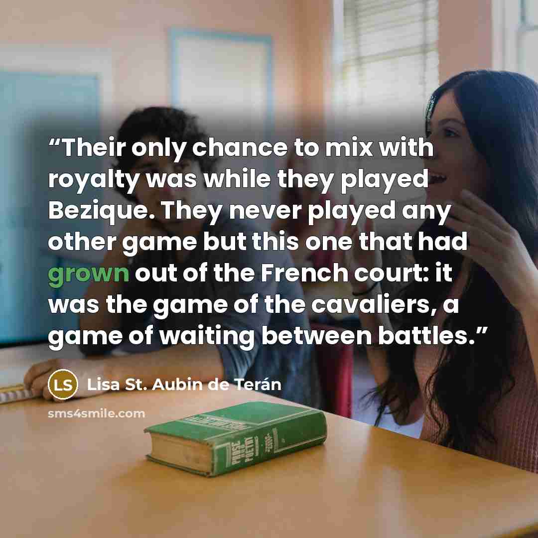 “Their only chance to mix with royalty was while they played Bezique. They never played any other game but this one that had grown out of the French court: it was the game of the cavaliers, a game of waiting between battles.” quote by Lisa St. Aubin de Teran