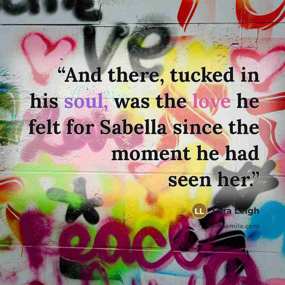“And there, tucked in his soul, was the love he felt for Sabella since the moment he had seen her.” quote by Lora Leigh