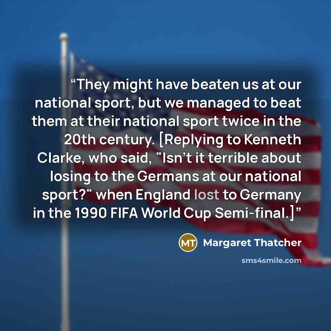 “They might have beaten us at our national sport, but we managed to beat them at their national sport twice in the 20th century. [Replying to Kenneth Clarke, who said, "Isn't it terrible about losing to the Germans at our national sport?" when England lost to Germany in the 1990 FIFA World Cup…” quote by Margaret Thatcher