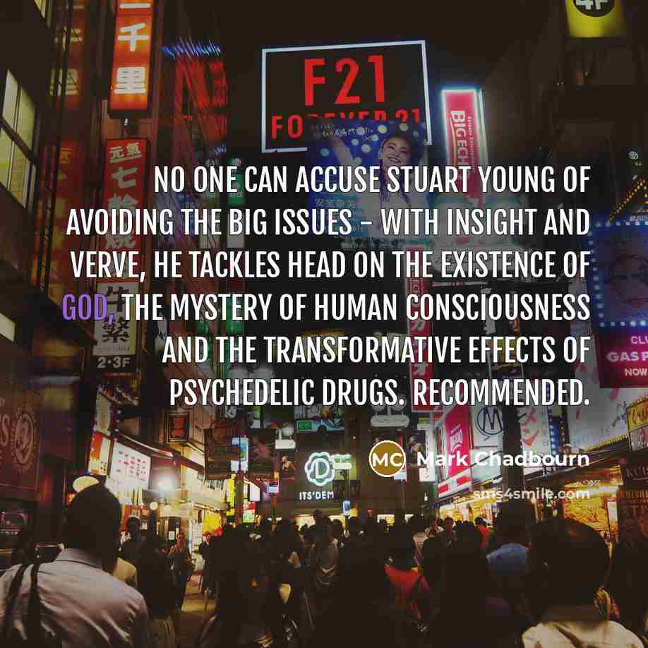 “No one can accuse Stuart Young of avoiding the big issues - with insight and verve, he tackles head on the existence of God, the mystery of human consciousness and the transformative effects of psychedelic drugs. Recommended.” quote by Mark Chadbourn