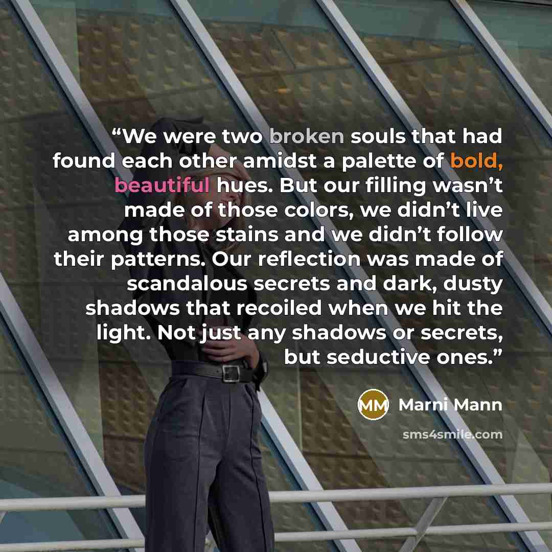 “We were two broken souls that had found each other amidst a palette of bold, beautiful hues. But our filling wasn’t made of those colors, we didn’t live among those stains and we didn’t follow their patterns. Our reflection was made of scandalous secrets and dark, dusty shadows that recoiled when…” quote by Marni Mann