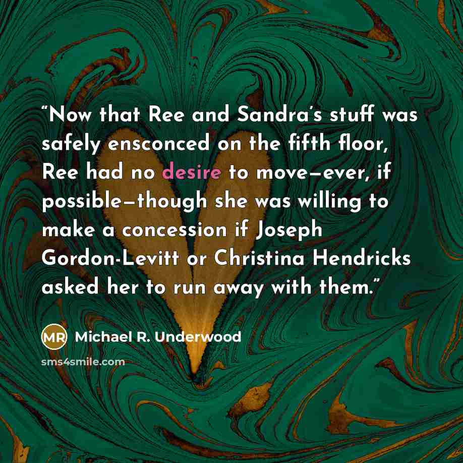 “Now that Ree and Sandra’s stuff was safely ensconced on the fifth floor, Ree had no desire to move—ever, if possible—though she was willing to make a concession if Joseph Gordon-Levitt or Christina Hendricks asked her to run away with them.” quote by Michael R. Underwood