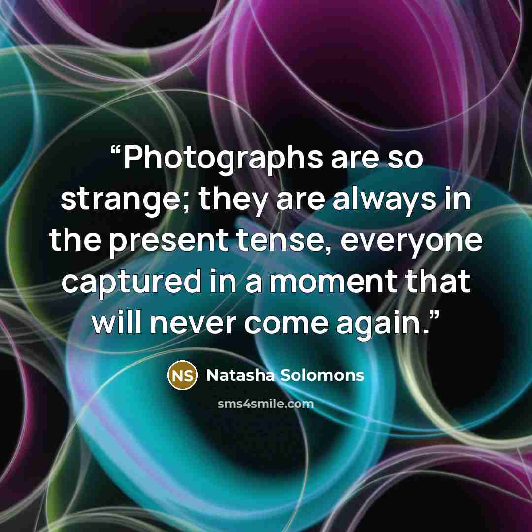 “Photographs are so strange; they are always in the present tense, everyone captured in a moment that will never come again.” quote by Natasha Solomons