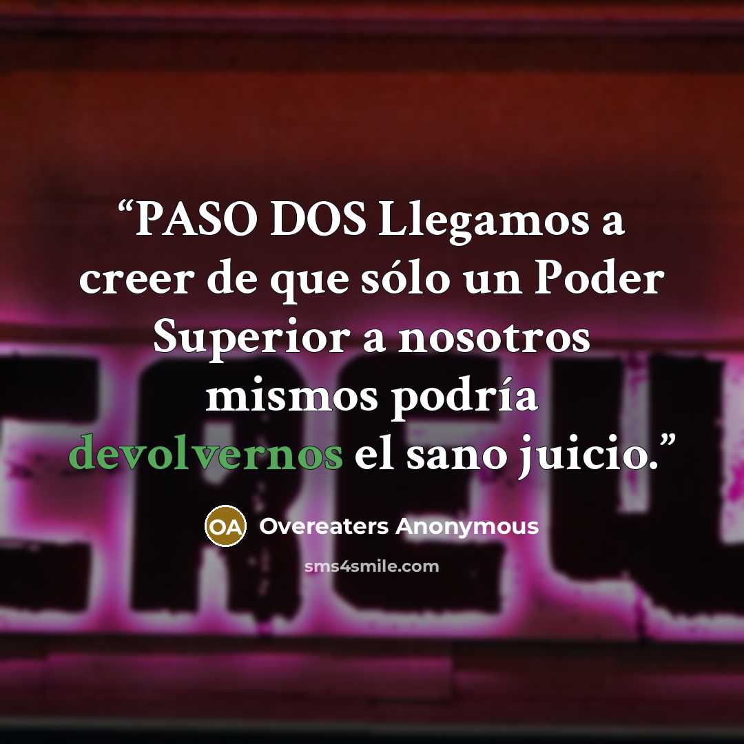 “PASO DOS Llegamos a creer de que sólo un Poder Superior a nosotros mismos podría devolvernos el sano juicio.” quote by Overeaters Anonymous