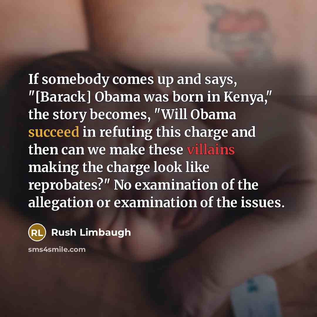 “If somebody comes up and says, "[Barack] Obama was born in Kenya," the story becomes, "Will Obama succeed in refuting this charge and then can we make these villains making the charge look like reprobates?" No examination of the allegation or examination of the issues.” quote by Rush Limbaugh