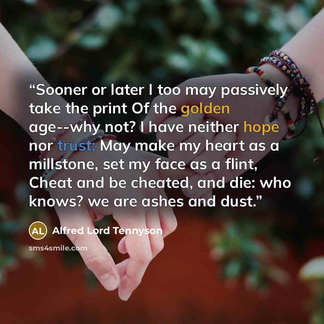 “Sooner or later I too may passively take the print Of the golden age--why not? I have neither hope nor trust; May make my heart as a millstone, set my face as a flint, Cheat and be cheated, and die: who knows? we are ashes and dust.” quote by Alfred Lord Tennyson