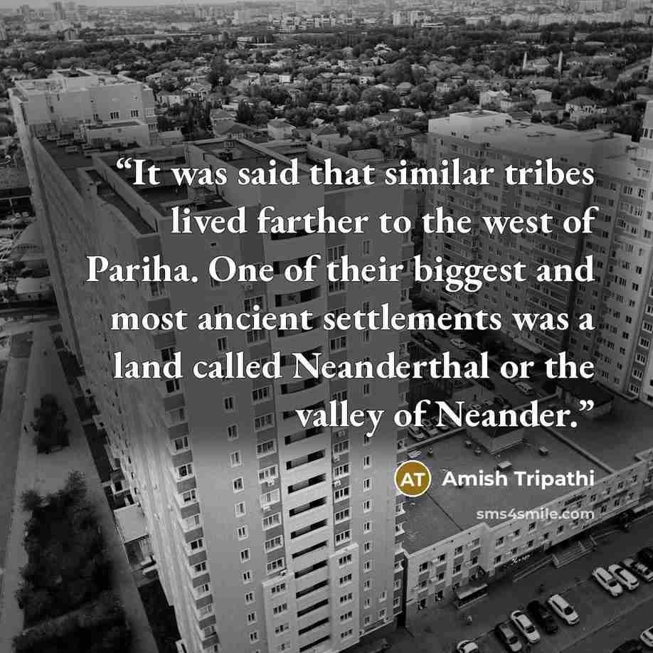 “It was said that similar tribes lived farther to the west of Pariha. One of their biggest and most ancient settlements was a land called Neanderthal or the valley of Neander.” quote by Amish Tripathi