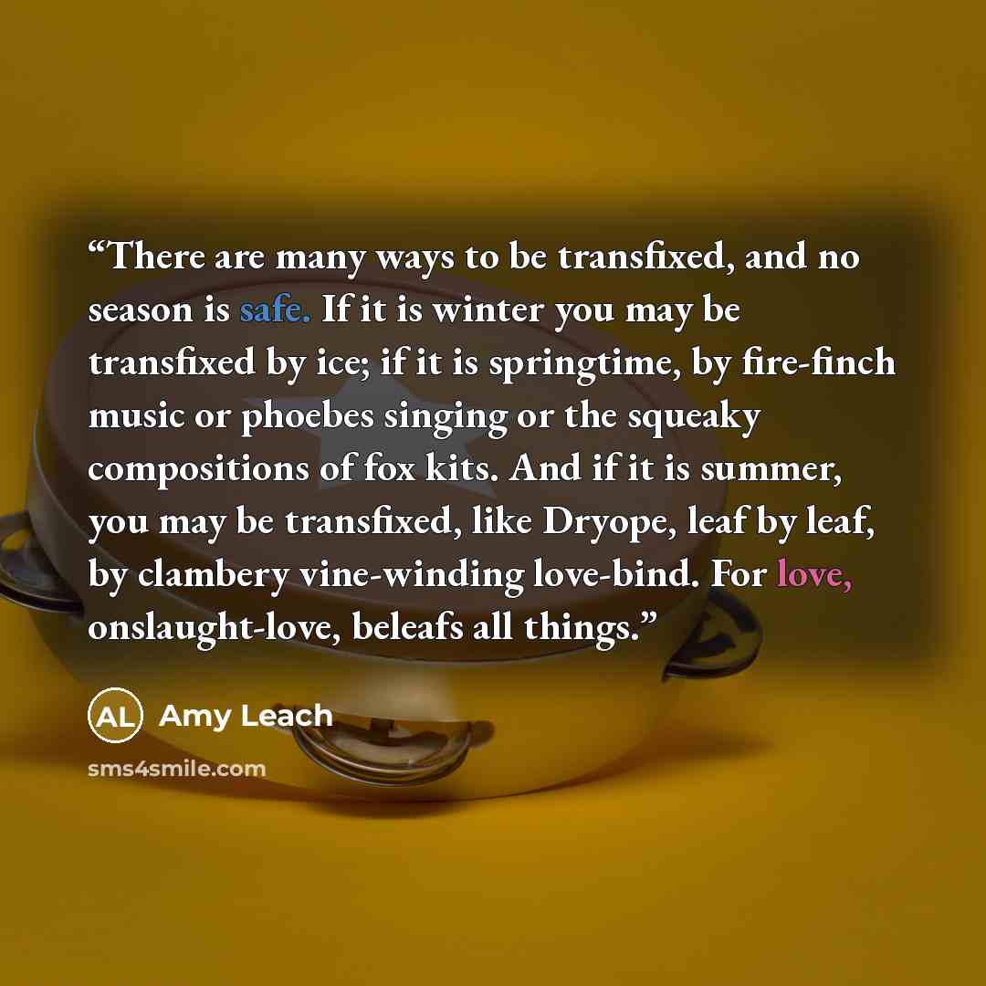 “There are many ways to be transfixed, and no season is safe. If it is winter you may be transfixed by ice; if it is springtime, by fire-finch music or phoebes singing or the squeaky compositions of fox kits. And if it is summer, you may be transfixed, like Dryope, leaf by leaf, by clambery…” quote by Amy Leach