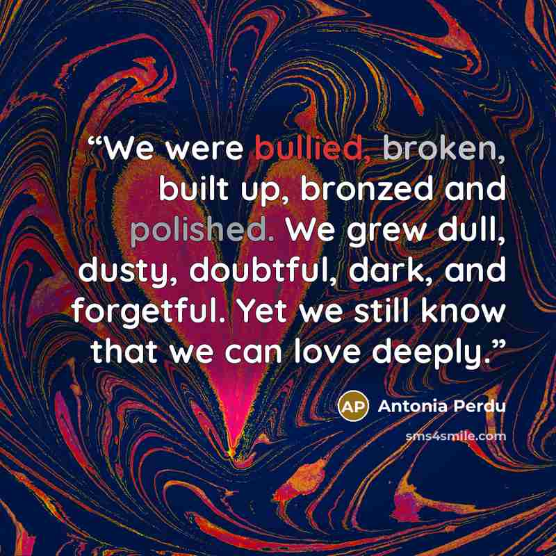 “We were bullied, broken, built up, bronzed and polished. We grew dull, dusty, doubtful, dark, and forgetful. Yet we still know that we can love deeply.” quote by Antonia Perdu