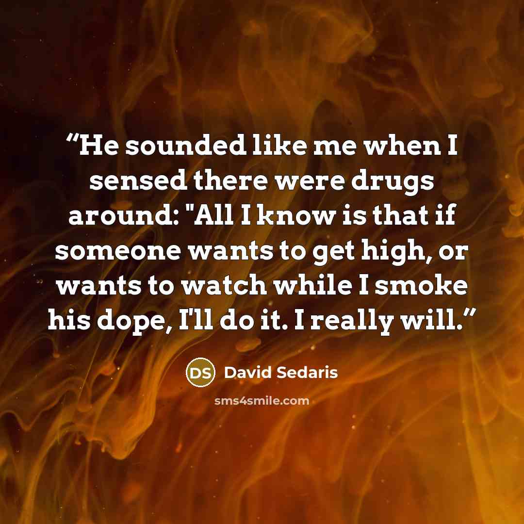 “He sounded like me when I sensed there were drugs around: "All I know is that if someone wants to get high, or wants to watch while I smoke his dope, I'll do it. I really will.” quote by David Sedaris
