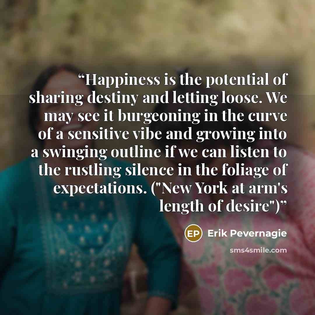 “Happiness is the potential of sharing destiny and letting loose. We may see it burgeoning in the curve of a sensitive vibe and growing into a swinging outline if we can listen to the rustling silence in the foliage of expectations. ("New York at arm's length of desire")” quote by Erik Pevernagie