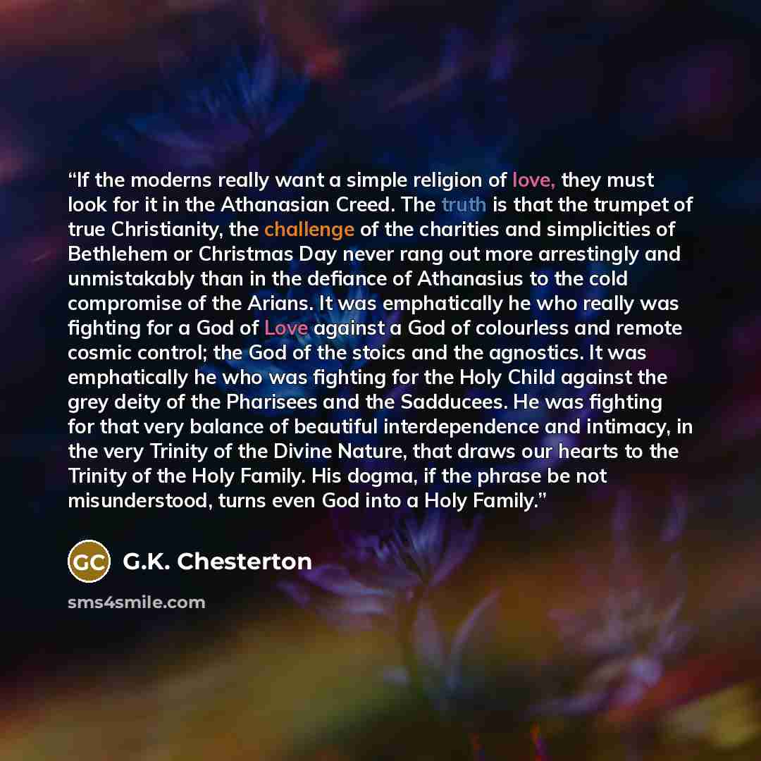 “If the moderns really want a simple religion of love, they must look for it in the Athanasian Creed. The truth is that the trumpet of true Christianity, the challenge of the charities and simplicities of Bethlehem or Christmas Day never rang out more arrestingly and unmistakably than in the…” quote by G.K. Chesterton