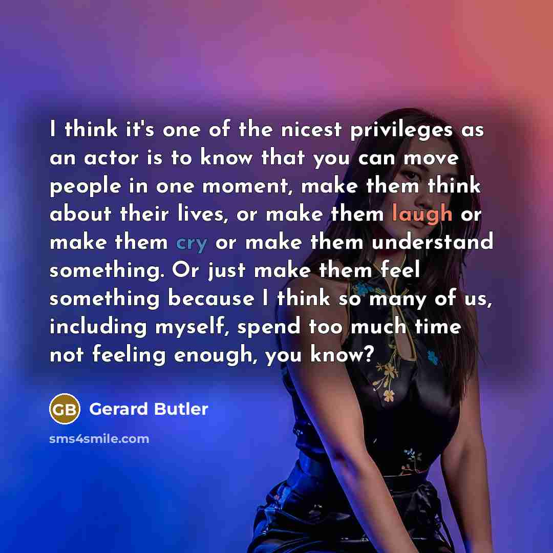 “I think it's one of the nicest privileges as an actor is to know that you can move people in one moment, make them think about their lives, or make them laugh or make them cry or make them understand something. Or just make them feel something because I think so many of us, including myself, spend…” quote by Gerard Butler