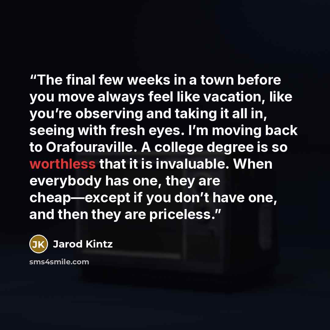 “The final few weeks in a town before you move always feel like vacation, like you’re observing and taking it all in, seeing with fresh eyes. I’m moving back to Orafouraville. A college degree is so worthless that it is invaluable. When everybody has one, they are cheap—except if you don’t have…” quote by Jarod Kintz