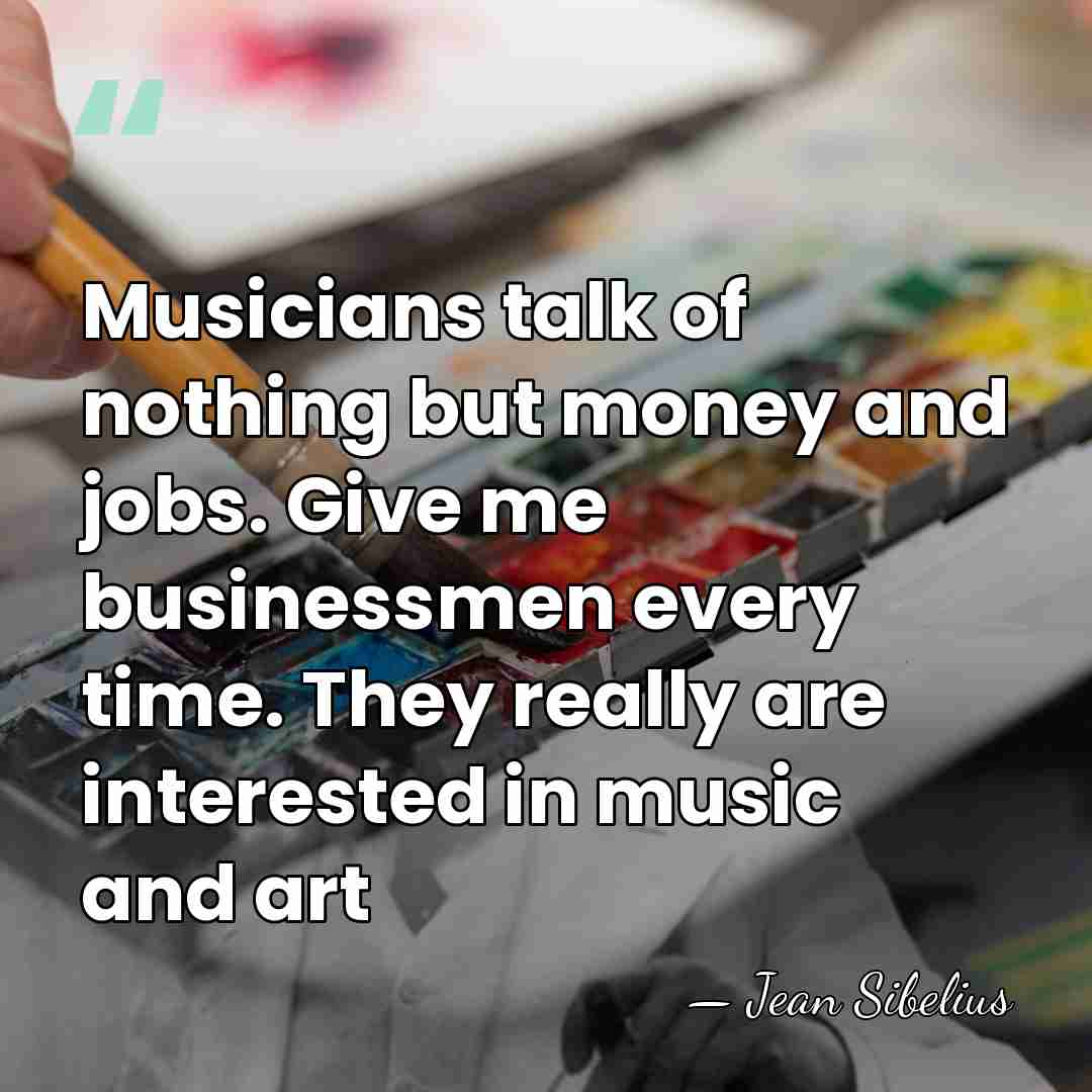 Musicians talk of nothing but money and jobs. Give me businessmen every&hellip; - Jean Sibelius