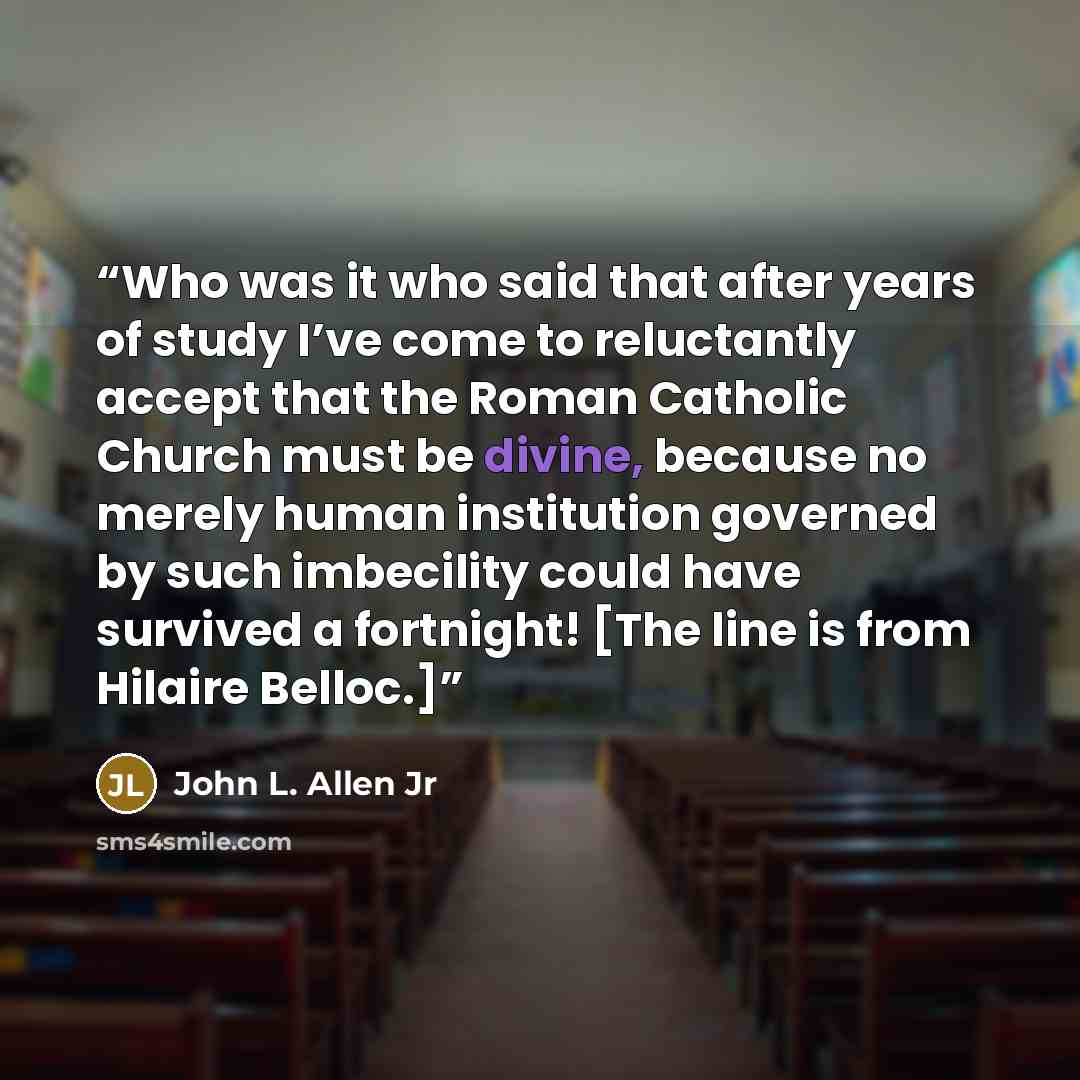 “Who was it who said that after years of study I’ve come to reluctantly accept that the Roman Catholic Church must be divine, because no merely human institution governed by such imbecility could have survived a fortnight! [The line is from Hilaire Belloc.]” quote by John L. Allen Jr