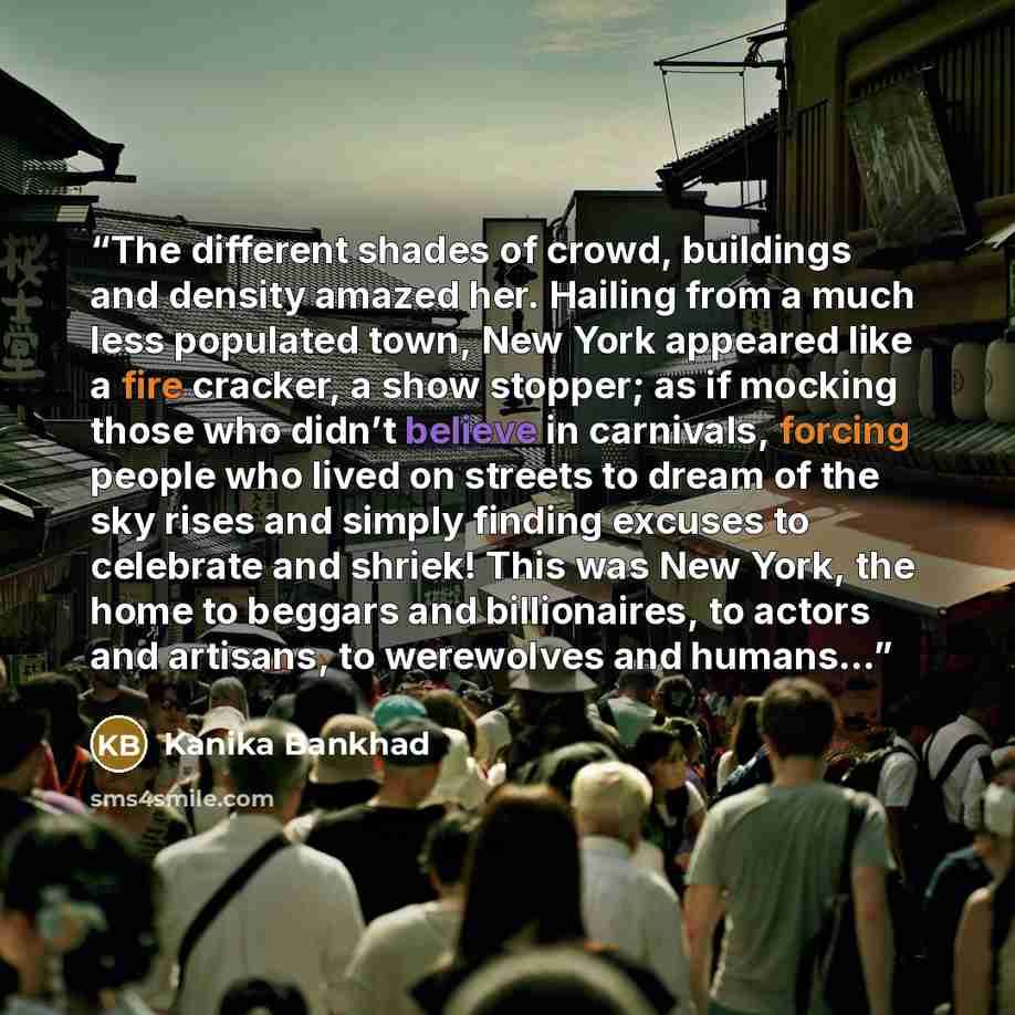 “The different shades of crowd, buildings and density amazed her. Hailing from a much less populated town, New York appeared like a fire cracker, a show stopper; as if mocking those who didn’t believe in carnivals, forcing people who lived on streets to dream of the sky rises and simply finding…” quote by Kanika Bankhad