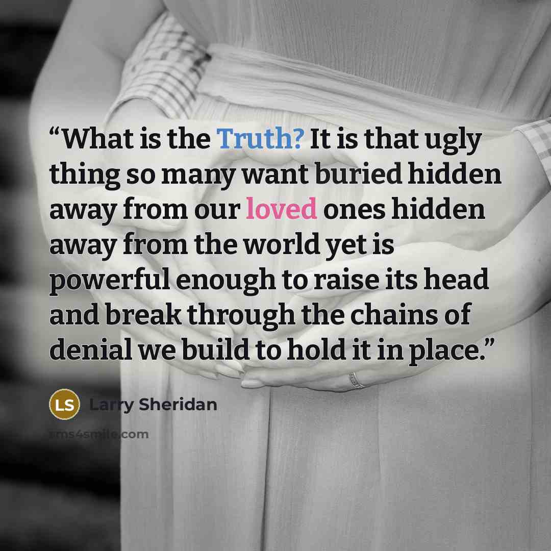 “What is the Truth? It is that ugly thing so many want buried hidden away from our loved ones hidden away from the world yet is powerful enough to raise its head and break through the chains of denial we build to hold it in place.” quote by Larry Sheridan