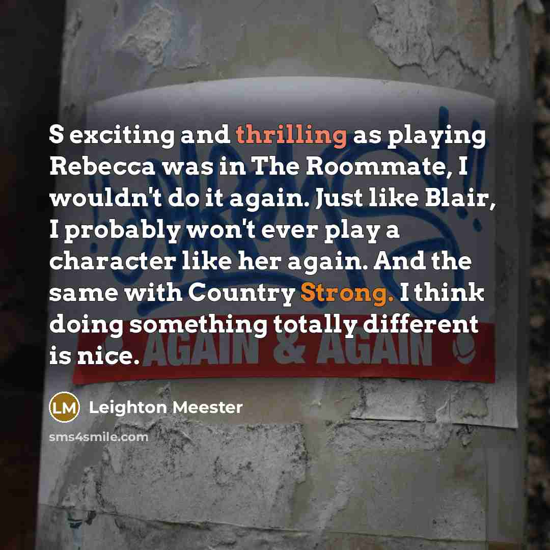“S exciting and thrilling as playing Rebecca was in The Roommate, I wouldn't do it again. Just like Blair, I probably won't ever play a character like her again. And the same with Country Strong. I think doing something totally different is nice.” quote by Leighton Meester