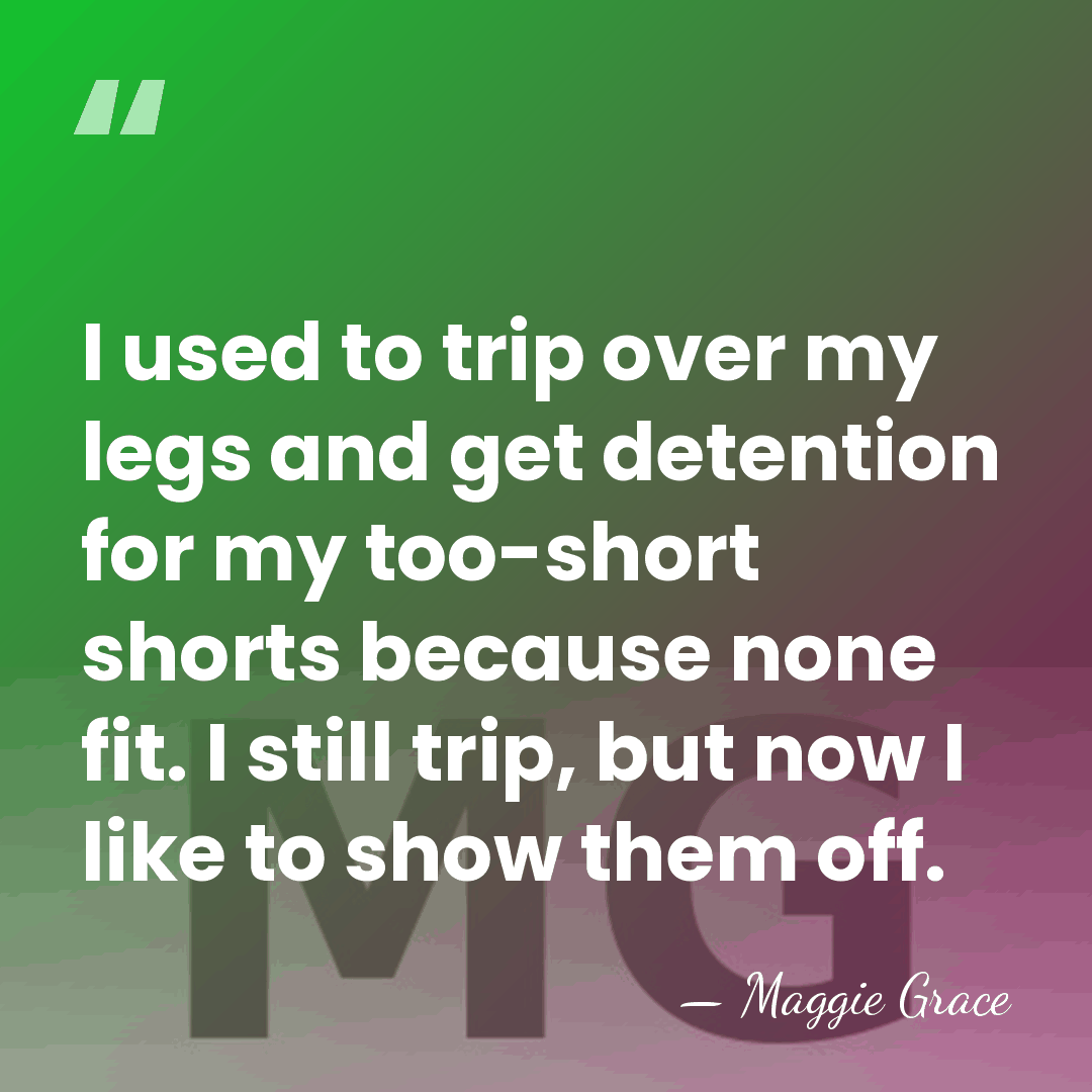 I used to trip over my legs and get detention for my&hellip; - Maggie Grace