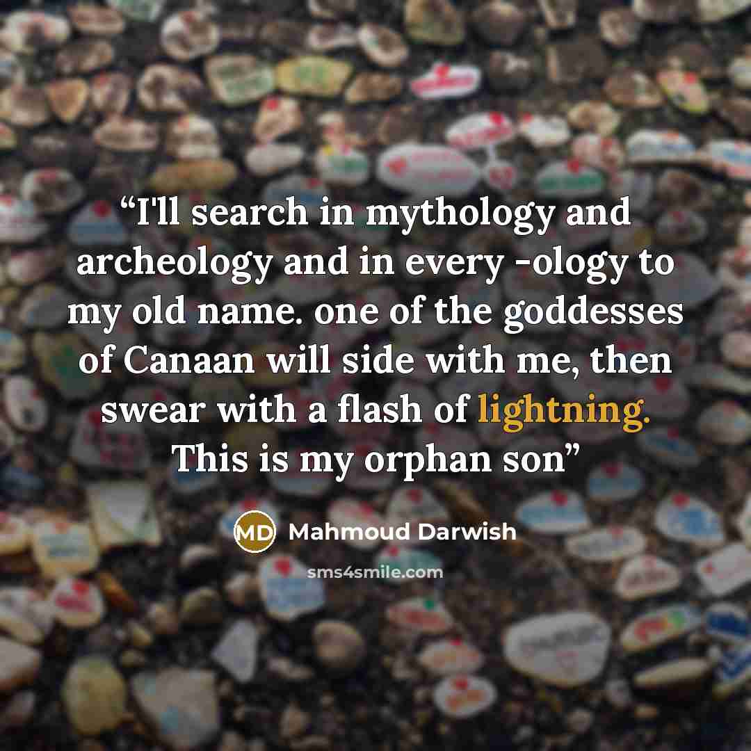 “I'll search in mythology and archeology and in every -ology to my old name. one of the goddesses of Canaan will side with me, then swear with a flash of lightning. This is my orphan son” quote by Mahmoud Darwish