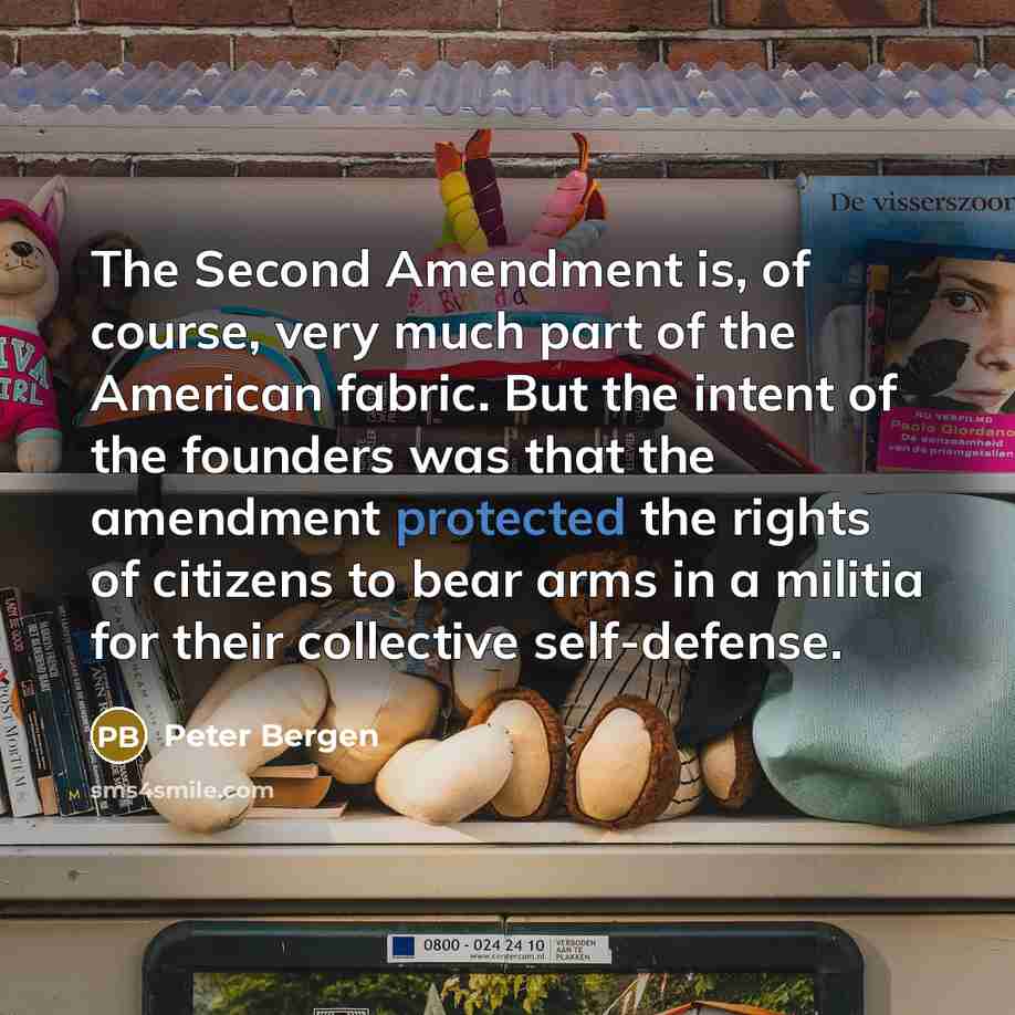 “The Second Amendment is, of course, very much part of the American fabric. But the intent of the founders was that the amendment protected the rights of citizens to bear arms in a militia for their collective self-defense.” quote by Peter Bergen
