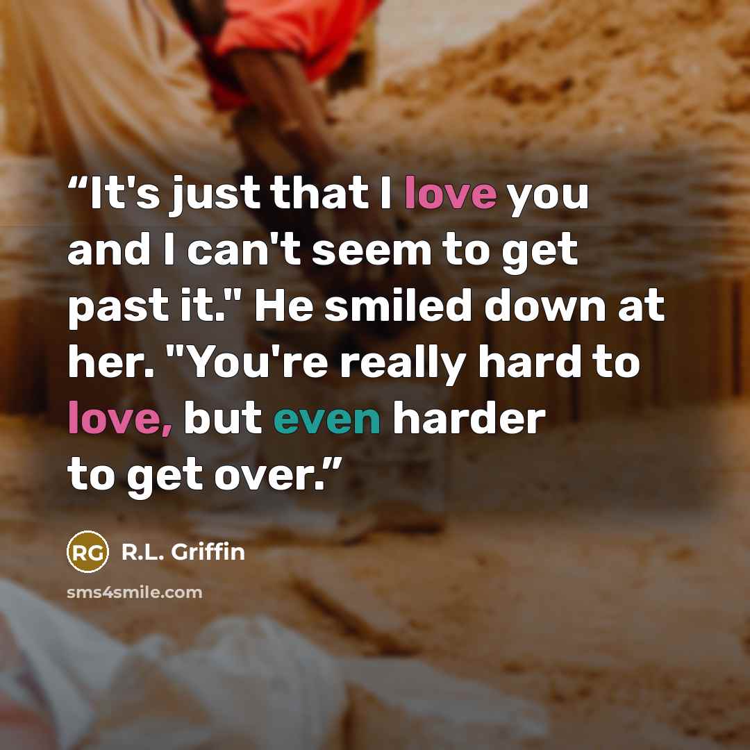 “It's just that I love you and I can't seem to get past it." He smiled down at her. "You're really hard to love, but even harder to get over.” quote by R.L. Griffin