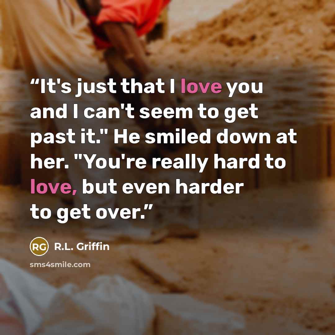 “It's just that I love you and I can't seem to get past it." He smiled down at her. "You're really hard to love, but even harder to get over.” quote by R.L. Griffin