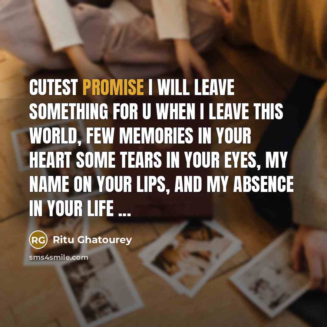 “Cutest Promise I Will Leave Something For U When I Leave This World, Few Memories in Your Heart Some Tears in Your Eyes, My Name on Your Lips, And My Absence in Your Life ...” quote by Ritu Ghatourey