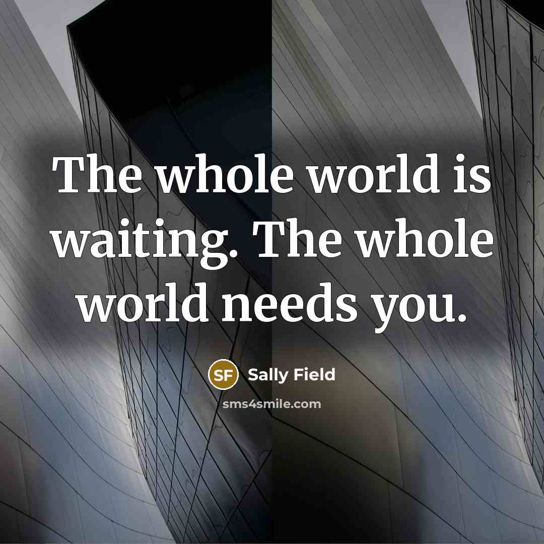 “The whole world is waiting. The whole world needs you.…” quote by Sally Field