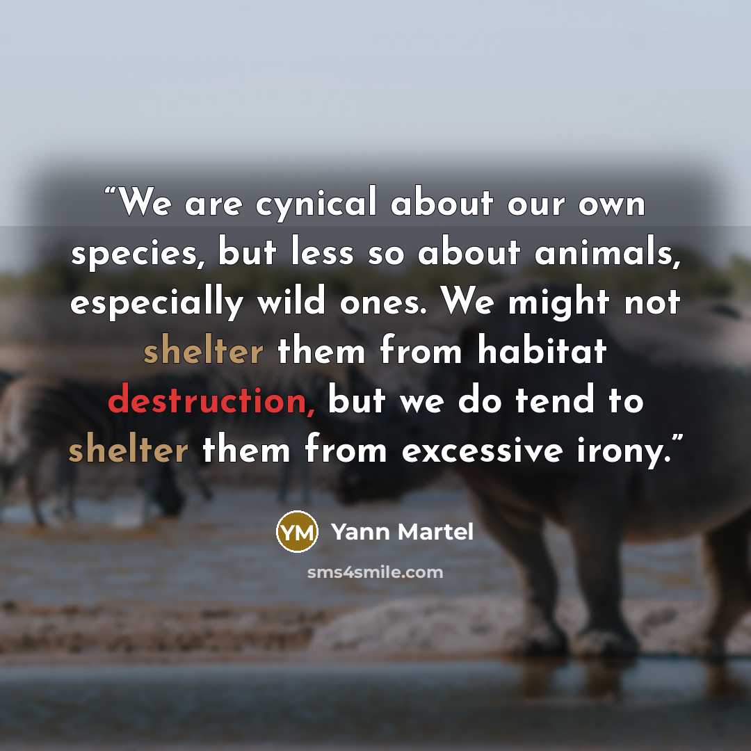 “We are cynical about our own species, but less so about animals, especially wild ones. We might not shelter them from habitat destruction, but we do tend to shelter them from excessive irony.” quote by Yann Martel
