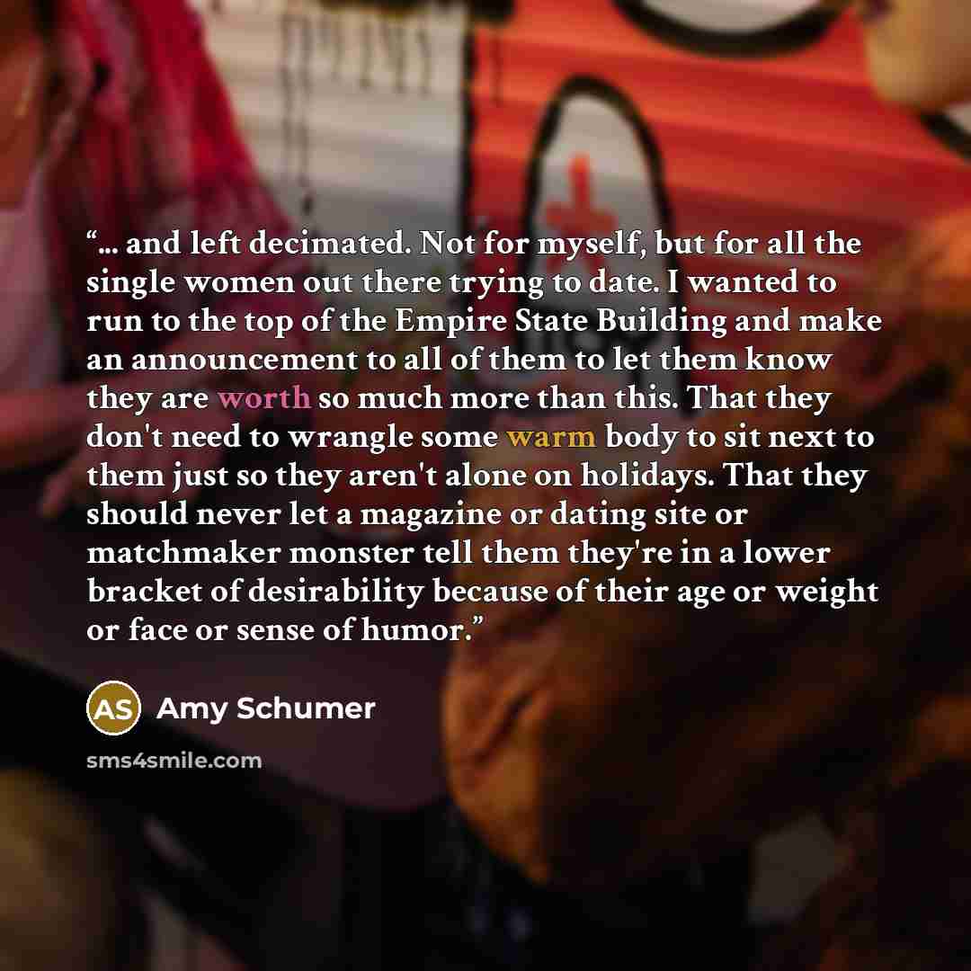 “... and left decimated. Not for myself, but for all the single women out there trying to date. I wanted to run to the top of the Empire State Building and make an announcement to all of them to let them know they are worth so much more than this. That they don't need to wrangle some warm body to…” quote by Amy Schumer